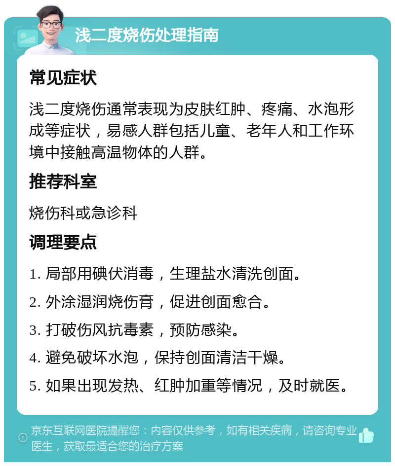 浅二度烧伤处理指南 常见症状 浅二度烧伤通常表现为皮肤红肿、疼痛、水泡形成等症状，易感人群包括儿童、老年人和工作环境中接触高温物体的人群。 推荐科室 烧伤科或急诊科 调理要点 1. 局部用碘伏消毒，生理盐水清洗创面。 2. 外涂湿润烧伤膏，促进创面愈合。 3. 打破伤风抗毒素，预防感染。 4. 避免破坏水泡，保持创面清洁干燥。 5. 如果出现发热、红肿加重等情况，及时就医。