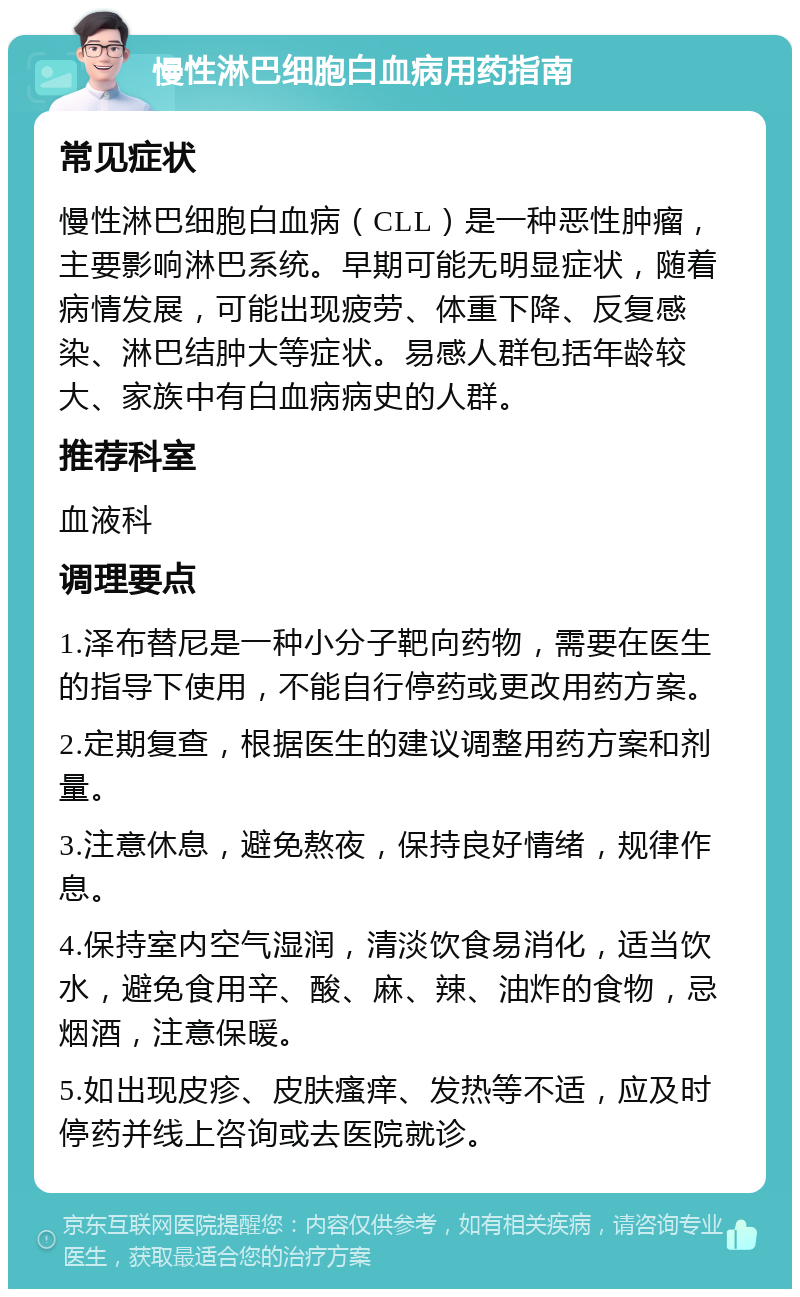 慢性淋巴细胞白血病用药指南 常见症状 慢性淋巴细胞白血病（CLL）是一种恶性肿瘤，主要影响淋巴系统。早期可能无明显症状，随着病情发展，可能出现疲劳、体重下降、反复感染、淋巴结肿大等症状。易感人群包括年龄较大、家族中有白血病病史的人群。 推荐科室 血液科 调理要点 1.泽布替尼是一种小分子靶向药物，需要在医生的指导下使用，不能自行停药或更改用药方案。 2.定期复查，根据医生的建议调整用药方案和剂量。 3.注意休息，避免熬夜，保持良好情绪，规律作息。 4.保持室内空气湿润，清淡饮食易消化，适当饮水，避免食用辛、酸、麻、辣、油炸的食物，忌烟酒，注意保暖。 5.如出现皮疹、皮肤瘙痒、发热等不适，应及时停药并线上咨询或去医院就诊。