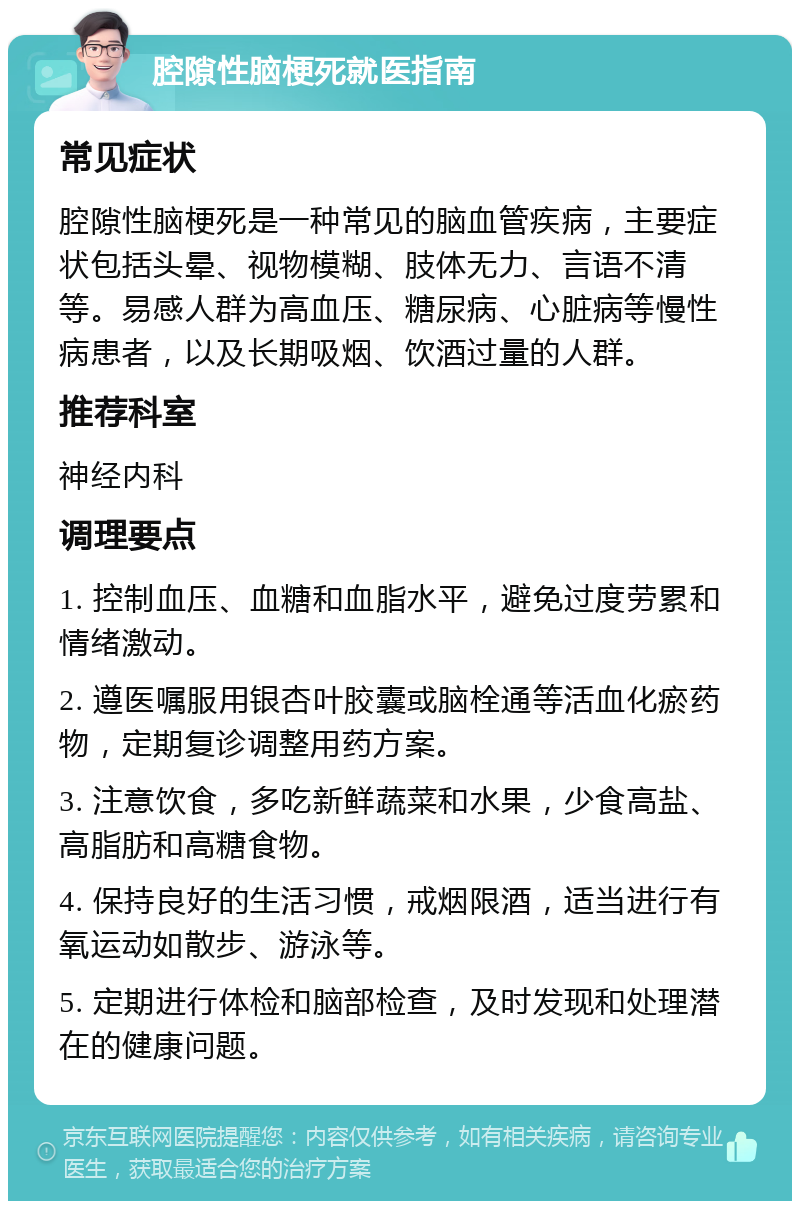 腔隙性脑梗死就医指南 常见症状 腔隙性脑梗死是一种常见的脑血管疾病，主要症状包括头晕、视物模糊、肢体无力、言语不清等。易感人群为高血压、糖尿病、心脏病等慢性病患者，以及长期吸烟、饮酒过量的人群。 推荐科室 神经内科 调理要点 1. 控制血压、血糖和血脂水平，避免过度劳累和情绪激动。 2. 遵医嘱服用银杏叶胶囊或脑栓通等活血化瘀药物，定期复诊调整用药方案。 3. 注意饮食，多吃新鲜蔬菜和水果，少食高盐、高脂肪和高糖食物。 4. 保持良好的生活习惯，戒烟限酒，适当进行有氧运动如散步、游泳等。 5. 定期进行体检和脑部检查，及时发现和处理潜在的健康问题。