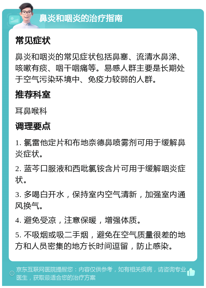 鼻炎和咽炎的治疗指南 常见症状 鼻炎和咽炎的常见症状包括鼻塞、流清水鼻涕、咳嗽有痰、咽干咽痛等。易感人群主要是长期处于空气污染环境中、免疫力较弱的人群。 推荐科室 耳鼻喉科 调理要点 1. 氯雷他定片和布地奈德鼻喷雾剂可用于缓解鼻炎症状。 2. 蓝芩口服液和西吡氯铵含片可用于缓解咽炎症状。 3. 多喝白开水，保持室内空气清新，加强室内通风换气。 4. 避免受凉，注意保暖，增强体质。 5. 不吸烟或吸二手烟，避免在空气质量很差的地方和人员密集的地方长时间逗留，防止感染。