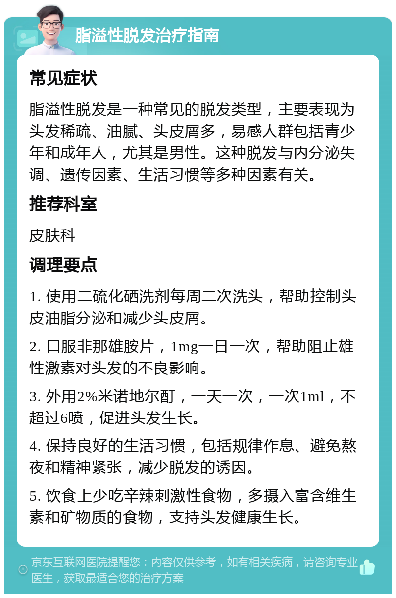 脂溢性脱发治疗指南 常见症状 脂溢性脱发是一种常见的脱发类型，主要表现为头发稀疏、油腻、头皮屑多，易感人群包括青少年和成年人，尤其是男性。这种脱发与内分泌失调、遗传因素、生活习惯等多种因素有关。 推荐科室 皮肤科 调理要点 1. 使用二硫化硒洗剂每周二次洗头，帮助控制头皮油脂分泌和减少头皮屑。 2. 口服非那雄胺片，1mg一日一次，帮助阻止雄性激素对头发的不良影响。 3. 外用2%米诺地尔酊，一天一次，一次1ml，不超过6喷，促进头发生长。 4. 保持良好的生活习惯，包括规律作息、避免熬夜和精神紧张，减少脱发的诱因。 5. 饮食上少吃辛辣刺激性食物，多摄入富含维生素和矿物质的食物，支持头发健康生长。