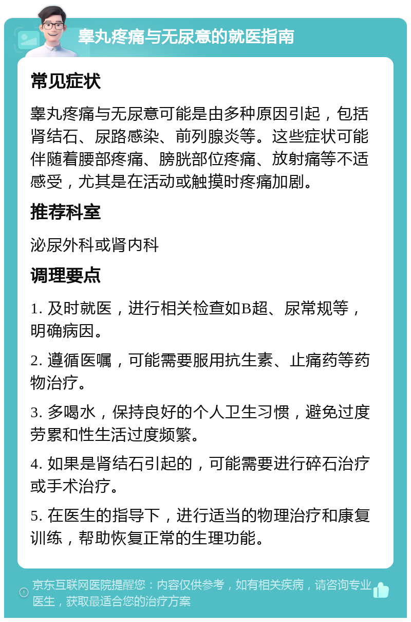 睾丸疼痛与无尿意的就医指南 常见症状 睾丸疼痛与无尿意可能是由多种原因引起，包括肾结石、尿路感染、前列腺炎等。这些症状可能伴随着腰部疼痛、膀胱部位疼痛、放射痛等不适感受，尤其是在活动或触摸时疼痛加剧。 推荐科室 泌尿外科或肾内科 调理要点 1. 及时就医，进行相关检查如B超、尿常规等，明确病因。 2. 遵循医嘱，可能需要服用抗生素、止痛药等药物治疗。 3. 多喝水，保持良好的个人卫生习惯，避免过度劳累和性生活过度频繁。 4. 如果是肾结石引起的，可能需要进行碎石治疗或手术治疗。 5. 在医生的指导下，进行适当的物理治疗和康复训练，帮助恢复正常的生理功能。