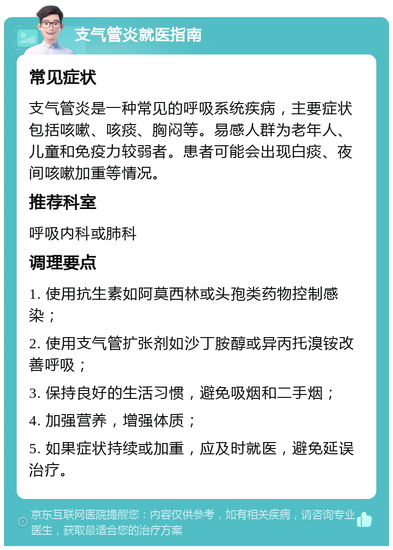 支气管炎就医指南 常见症状 支气管炎是一种常见的呼吸系统疾病，主要症状包括咳嗽、咳痰、胸闷等。易感人群为老年人、儿童和免疫力较弱者。患者可能会出现白痰、夜间咳嗽加重等情况。 推荐科室 呼吸内科或肺科 调理要点 1. 使用抗生素如阿莫西林或头孢类药物控制感染； 2. 使用支气管扩张剂如沙丁胺醇或异丙托溴铵改善呼吸； 3. 保持良好的生活习惯，避免吸烟和二手烟； 4. 加强营养，增强体质； 5. 如果症状持续或加重，应及时就医，避免延误治疗。