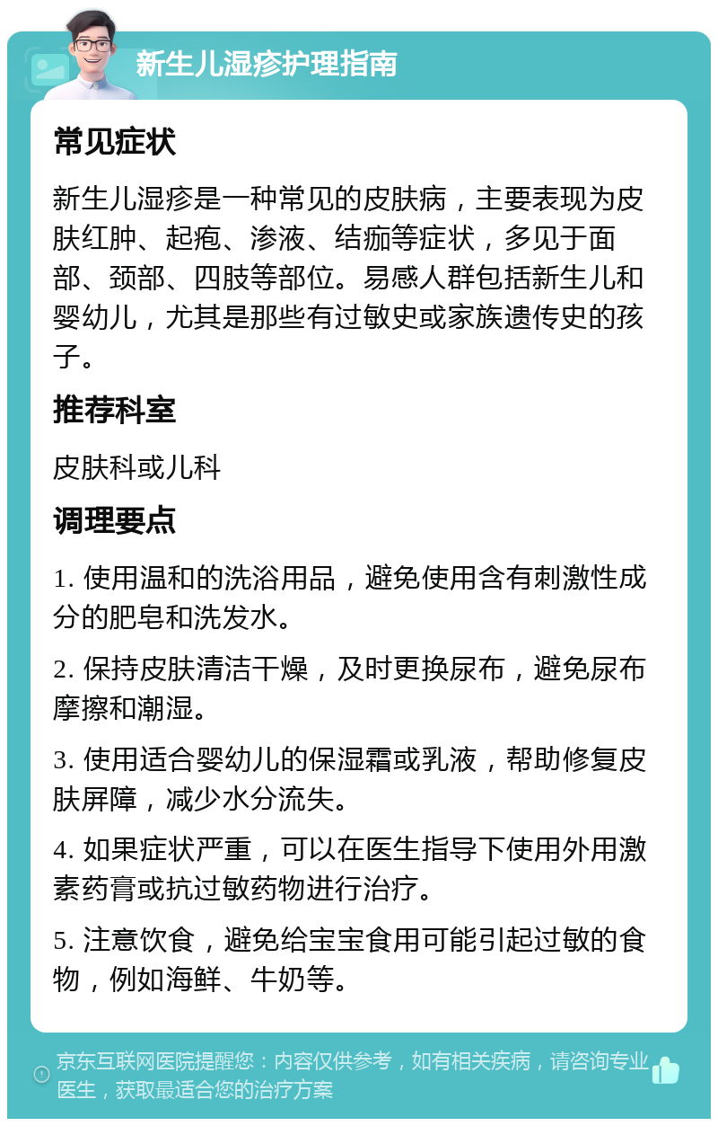 新生儿湿疹护理指南 常见症状 新生儿湿疹是一种常见的皮肤病，主要表现为皮肤红肿、起疱、渗液、结痂等症状，多见于面部、颈部、四肢等部位。易感人群包括新生儿和婴幼儿，尤其是那些有过敏史或家族遗传史的孩子。 推荐科室 皮肤科或儿科 调理要点 1. 使用温和的洗浴用品，避免使用含有刺激性成分的肥皂和洗发水。 2. 保持皮肤清洁干燥，及时更换尿布，避免尿布摩擦和潮湿。 3. 使用适合婴幼儿的保湿霜或乳液，帮助修复皮肤屏障，减少水分流失。 4. 如果症状严重，可以在医生指导下使用外用激素药膏或抗过敏药物进行治疗。 5. 注意饮食，避免给宝宝食用可能引起过敏的食物，例如海鲜、牛奶等。