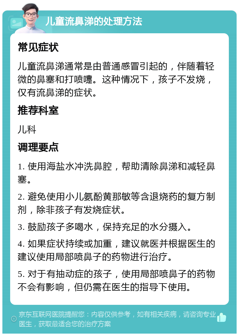 儿童流鼻涕的处理方法 常见症状 儿童流鼻涕通常是由普通感冒引起的，伴随着轻微的鼻塞和打喷嚏。这种情况下，孩子不发烧，仅有流鼻涕的症状。 推荐科室 儿科 调理要点 1. 使用海盐水冲洗鼻腔，帮助清除鼻涕和减轻鼻塞。 2. 避免使用小儿氨酚黄那敏等含退烧药的复方制剂，除非孩子有发烧症状。 3. 鼓励孩子多喝水，保持充足的水分摄入。 4. 如果症状持续或加重，建议就医并根据医生的建议使用局部喷鼻子的药物进行治疗。 5. 对于有抽动症的孩子，使用局部喷鼻子的药物不会有影响，但仍需在医生的指导下使用。