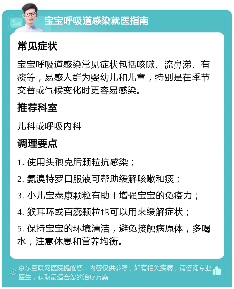 宝宝呼吸道感染就医指南 常见症状 宝宝呼吸道感染常见症状包括咳嗽、流鼻涕、有痰等，易感人群为婴幼儿和儿童，特别是在季节交替或气候变化时更容易感染。 推荐科室 儿科或呼吸内科 调理要点 1. 使用头孢克肟颗粒抗感染； 2. 氨溴特罗口服液可帮助缓解咳嗽和痰； 3. 小儿宝泰康颗粒有助于增强宝宝的免疫力； 4. 猴耳环或百蕊颗粒也可以用来缓解症状； 5. 保持宝宝的环境清洁，避免接触病原体，多喝水，注意休息和营养均衡。