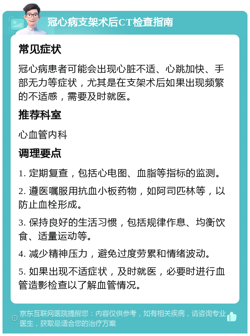 冠心病支架术后CT检查指南 常见症状 冠心病患者可能会出现心脏不适、心跳加快、手部无力等症状，尤其是在支架术后如果出现频繁的不适感，需要及时就医。 推荐科室 心血管内科 调理要点 1. 定期复查，包括心电图、血脂等指标的监测。 2. 遵医嘱服用抗血小板药物，如阿司匹林等，以防止血栓形成。 3. 保持良好的生活习惯，包括规律作息、均衡饮食、适量运动等。 4. 减少精神压力，避免过度劳累和情绪波动。 5. 如果出现不适症状，及时就医，必要时进行血管造影检查以了解血管情况。