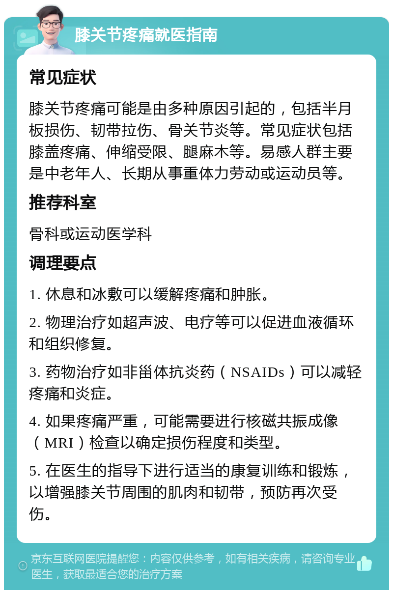 膝关节疼痛就医指南 常见症状 膝关节疼痛可能是由多种原因引起的，包括半月板损伤、韧带拉伤、骨关节炎等。常见症状包括膝盖疼痛、伸缩受限、腿麻木等。易感人群主要是中老年人、长期从事重体力劳动或运动员等。 推荐科室 骨科或运动医学科 调理要点 1. 休息和冰敷可以缓解疼痛和肿胀。 2. 物理治疗如超声波、电疗等可以促进血液循环和组织修复。 3. 药物治疗如非甾体抗炎药（NSAIDs）可以减轻疼痛和炎症。 4. 如果疼痛严重，可能需要进行核磁共振成像（MRI）检查以确定损伤程度和类型。 5. 在医生的指导下进行适当的康复训练和锻炼，以增强膝关节周围的肌肉和韧带，预防再次受伤。