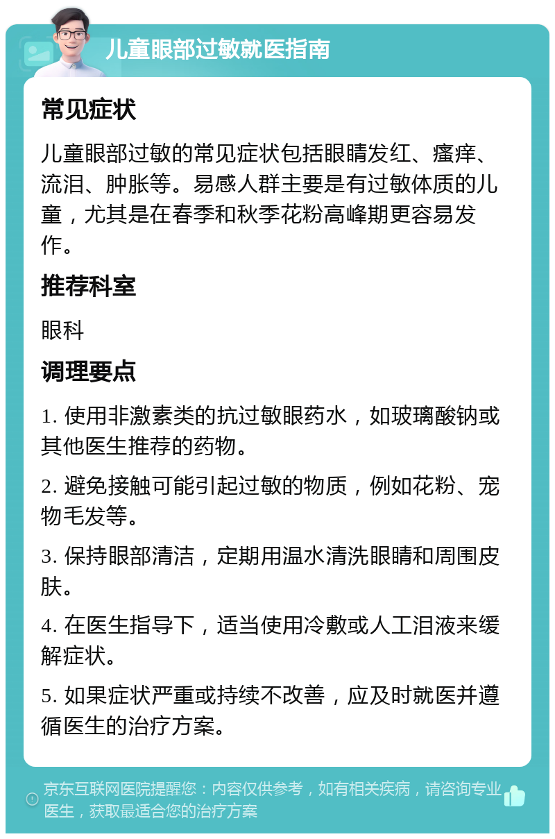 儿童眼部过敏就医指南 常见症状 儿童眼部过敏的常见症状包括眼睛发红、瘙痒、流泪、肿胀等。易感人群主要是有过敏体质的儿童，尤其是在春季和秋季花粉高峰期更容易发作。 推荐科室 眼科 调理要点 1. 使用非激素类的抗过敏眼药水，如玻璃酸钠或其他医生推荐的药物。 2. 避免接触可能引起过敏的物质，例如花粉、宠物毛发等。 3. 保持眼部清洁，定期用温水清洗眼睛和周围皮肤。 4. 在医生指导下，适当使用冷敷或人工泪液来缓解症状。 5. 如果症状严重或持续不改善，应及时就医并遵循医生的治疗方案。