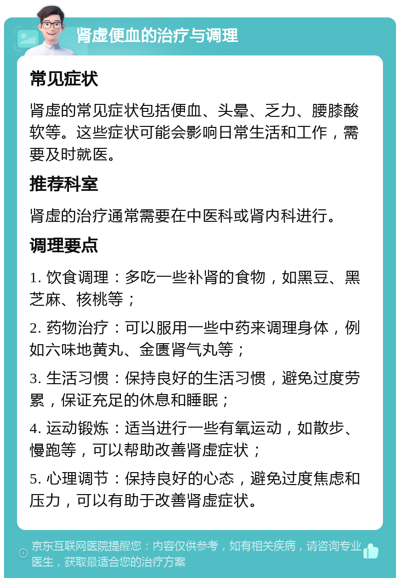 肾虚便血的治疗与调理 常见症状 肾虚的常见症状包括便血、头晕、乏力、腰膝酸软等。这些症状可能会影响日常生活和工作，需要及时就医。 推荐科室 肾虚的治疗通常需要在中医科或肾内科进行。 调理要点 1. 饮食调理：多吃一些补肾的食物，如黑豆、黑芝麻、核桃等； 2. 药物治疗：可以服用一些中药来调理身体，例如六味地黄丸、金匮肾气丸等； 3. 生活习惯：保持良好的生活习惯，避免过度劳累，保证充足的休息和睡眠； 4. 运动锻炼：适当进行一些有氧运动，如散步、慢跑等，可以帮助改善肾虚症状； 5. 心理调节：保持良好的心态，避免过度焦虑和压力，可以有助于改善肾虚症状。