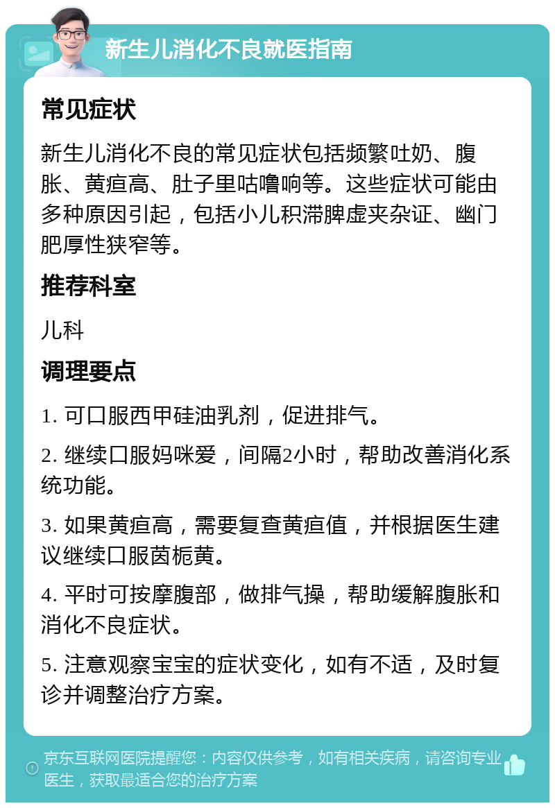 新生儿消化不良就医指南 常见症状 新生儿消化不良的常见症状包括频繁吐奶、腹胀、黄疸高、肚子里咕噜响等。这些症状可能由多种原因引起，包括小儿积滞脾虚夹杂证、幽门肥厚性狭窄等。 推荐科室 儿科 调理要点 1. 可口服西甲硅油乳剂，促进排气。 2. 继续口服妈咪爱，间隔2小时，帮助改善消化系统功能。 3. 如果黄疸高，需要复查黄疸值，并根据医生建议继续口服茵栀黄。 4. 平时可按摩腹部，做排气操，帮助缓解腹胀和消化不良症状。 5. 注意观察宝宝的症状变化，如有不适，及时复诊并调整治疗方案。