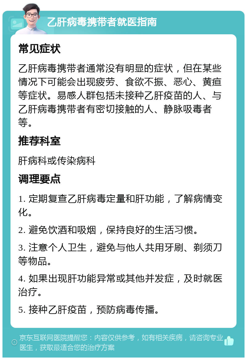 乙肝病毒携带者就医指南 常见症状 乙肝病毒携带者通常没有明显的症状，但在某些情况下可能会出现疲劳、食欲不振、恶心、黄疸等症状。易感人群包括未接种乙肝疫苗的人、与乙肝病毒携带者有密切接触的人、静脉吸毒者等。 推荐科室 肝病科或传染病科 调理要点 1. 定期复查乙肝病毒定量和肝功能，了解病情变化。 2. 避免饮酒和吸烟，保持良好的生活习惯。 3. 注意个人卫生，避免与他人共用牙刷、剃须刀等物品。 4. 如果出现肝功能异常或其他并发症，及时就医治疗。 5. 接种乙肝疫苗，预防病毒传播。