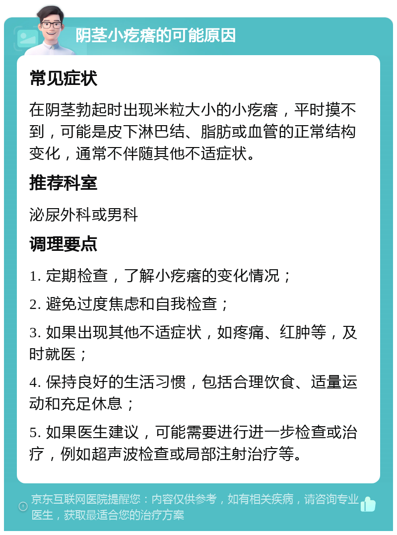 阴茎小疙瘩的可能原因 常见症状 在阴茎勃起时出现米粒大小的小疙瘩，平时摸不到，可能是皮下淋巴结、脂肪或血管的正常结构变化，通常不伴随其他不适症状。 推荐科室 泌尿外科或男科 调理要点 1. 定期检查，了解小疙瘩的变化情况； 2. 避免过度焦虑和自我检查； 3. 如果出现其他不适症状，如疼痛、红肿等，及时就医； 4. 保持良好的生活习惯，包括合理饮食、适量运动和充足休息； 5. 如果医生建议，可能需要进行进一步检查或治疗，例如超声波检查或局部注射治疗等。