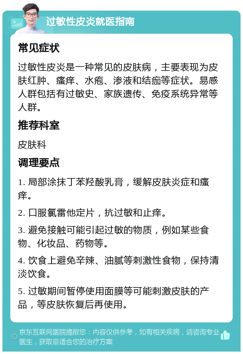 过敏性皮炎就医指南 常见症状 过敏性皮炎是一种常见的皮肤病，主要表现为皮肤红肿、瘙痒、水疱、渗液和结痂等症状。易感人群包括有过敏史、家族遗传、免疫系统异常等人群。 推荐科室 皮肤科 调理要点 1. 局部涂抹丁苯羟酸乳膏，缓解皮肤炎症和瘙痒。 2. 口服氯雷他定片，抗过敏和止痒。 3. 避免接触可能引起过敏的物质，例如某些食物、化妆品、药物等。 4. 饮食上避免辛辣、油腻等刺激性食物，保持清淡饮食。 5. 过敏期间暂停使用面膜等可能刺激皮肤的产品，等皮肤恢复后再使用。