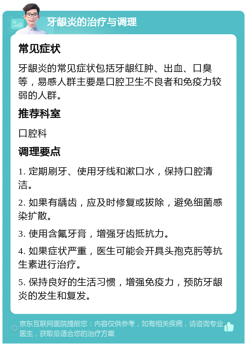 牙龈炎的治疗与调理 常见症状 牙龈炎的常见症状包括牙龈红肿、出血、口臭等，易感人群主要是口腔卫生不良者和免疫力较弱的人群。 推荐科室 口腔科 调理要点 1. 定期刷牙、使用牙线和漱口水，保持口腔清洁。 2. 如果有龋齿，应及时修复或拔除，避免细菌感染扩散。 3. 使用含氟牙膏，增强牙齿抵抗力。 4. 如果症状严重，医生可能会开具头孢克肟等抗生素进行治疗。 5. 保持良好的生活习惯，增强免疫力，预防牙龈炎的发生和复发。