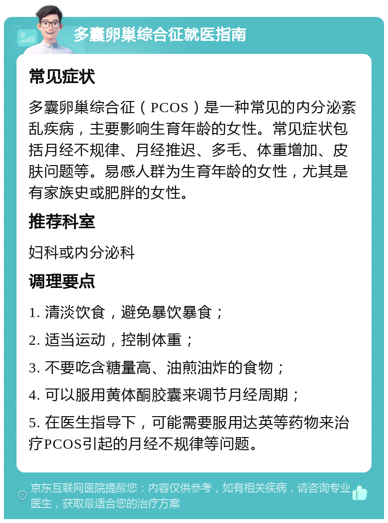 多囊卵巢综合征就医指南 常见症状 多囊卵巢综合征（PCOS）是一种常见的内分泌紊乱疾病，主要影响生育年龄的女性。常见症状包括月经不规律、月经推迟、多毛、体重增加、皮肤问题等。易感人群为生育年龄的女性，尤其是有家族史或肥胖的女性。 推荐科室 妇科或内分泌科 调理要点 1. 清淡饮食，避免暴饮暴食； 2. 适当运动，控制体重； 3. 不要吃含糖量高、油煎油炸的食物； 4. 可以服用黄体酮胶囊来调节月经周期； 5. 在医生指导下，可能需要服用达英等药物来治疗PCOS引起的月经不规律等问题。