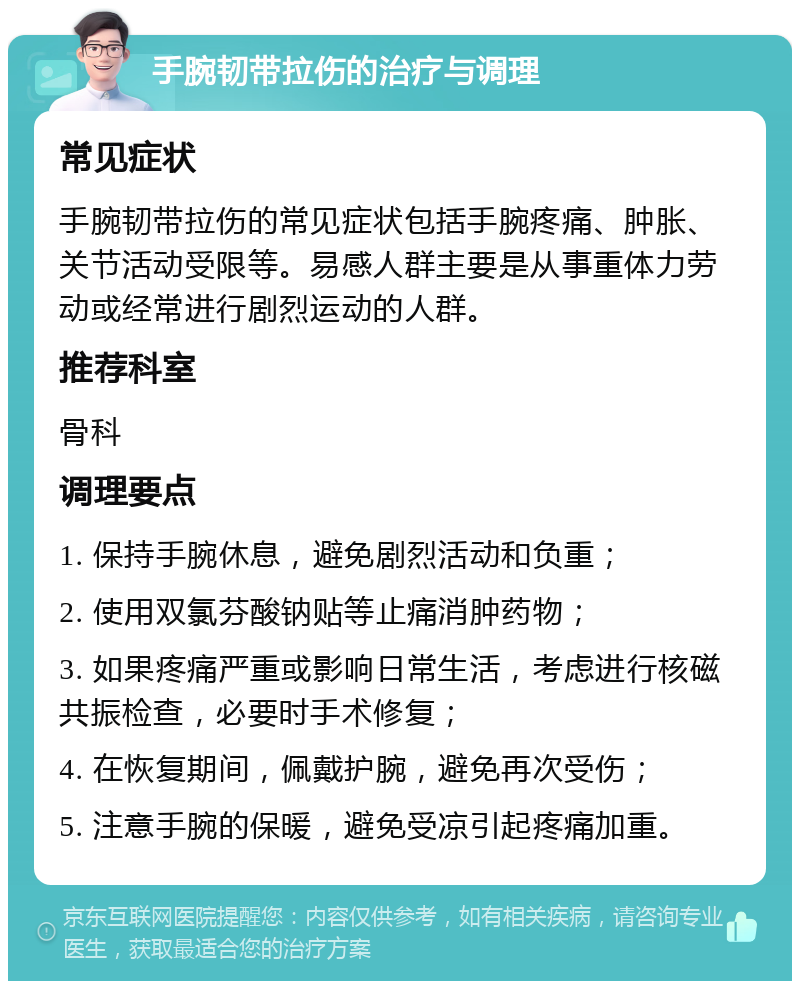 手腕韧带拉伤的治疗与调理 常见症状 手腕韧带拉伤的常见症状包括手腕疼痛、肿胀、关节活动受限等。易感人群主要是从事重体力劳动或经常进行剧烈运动的人群。 推荐科室 骨科 调理要点 1. 保持手腕休息，避免剧烈活动和负重； 2. 使用双氯芬酸钠贴等止痛消肿药物； 3. 如果疼痛严重或影响日常生活，考虑进行核磁共振检查，必要时手术修复； 4. 在恢复期间，佩戴护腕，避免再次受伤； 5. 注意手腕的保暖，避免受凉引起疼痛加重。