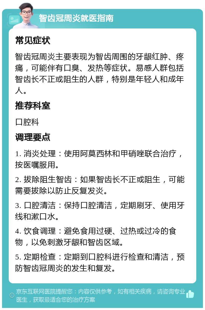 智齿冠周炎就医指南 常见症状 智齿冠周炎主要表现为智齿周围的牙龈红肿、疼痛，可能伴有口臭、发热等症状。易感人群包括智齿长不正或阻生的人群，特别是年轻人和成年人。 推荐科室 口腔科 调理要点 1. 消炎处理：使用阿莫西林和甲硝唑联合治疗，按医嘱服用。 2. 拔除阻生智齿：如果智齿长不正或阻生，可能需要拔除以防止反复发炎。 3. 口腔清洁：保持口腔清洁，定期刷牙、使用牙线和漱口水。 4. 饮食调理：避免食用过硬、过热或过冷的食物，以免刺激牙龈和智齿区域。 5. 定期检查：定期到口腔科进行检查和清洁，预防智齿冠周炎的发生和复发。