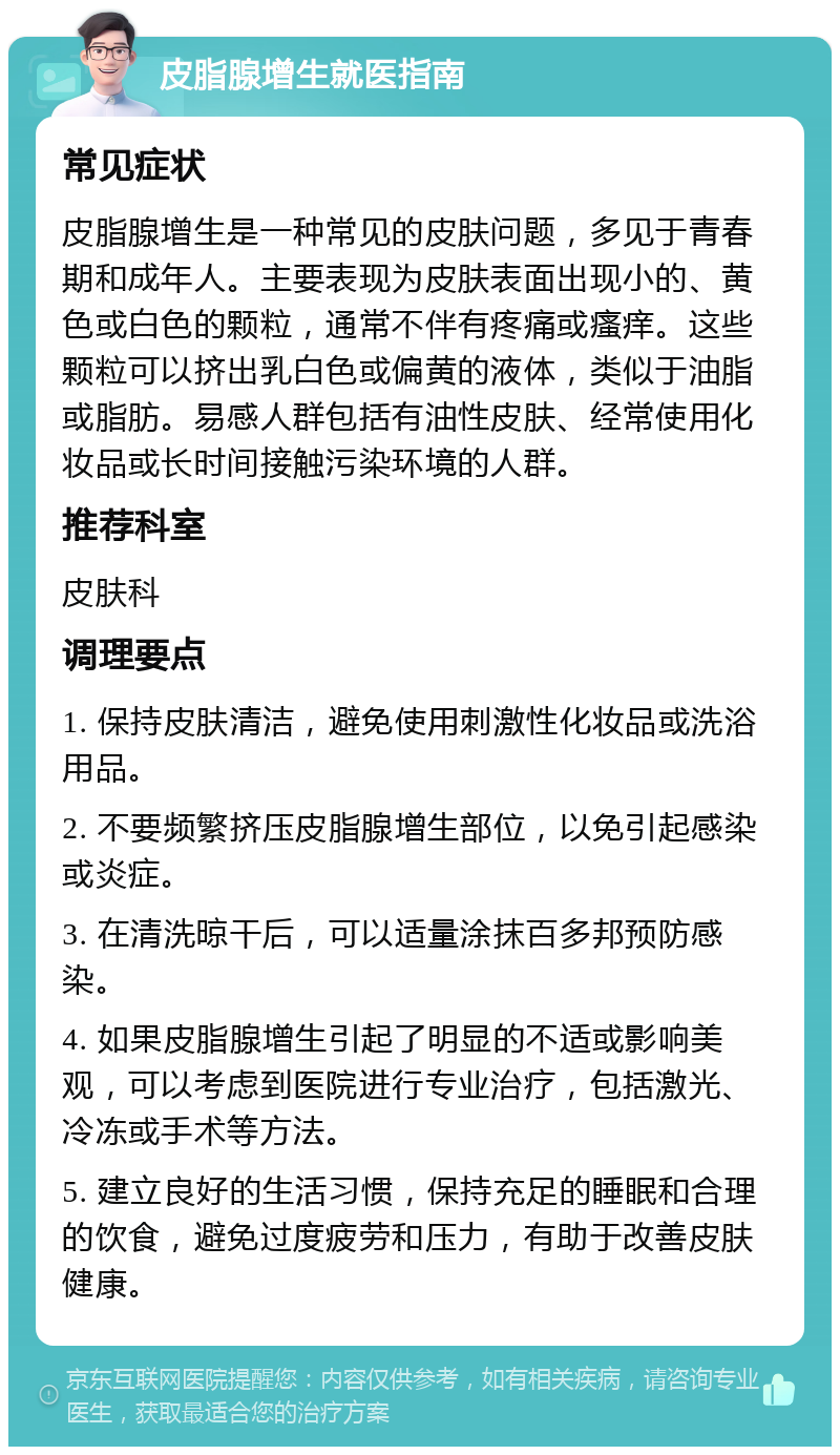 皮脂腺增生就医指南 常见症状 皮脂腺增生是一种常见的皮肤问题，多见于青春期和成年人。主要表现为皮肤表面出现小的、黄色或白色的颗粒，通常不伴有疼痛或瘙痒。这些颗粒可以挤出乳白色或偏黄的液体，类似于油脂或脂肪。易感人群包括有油性皮肤、经常使用化妆品或长时间接触污染环境的人群。 推荐科室 皮肤科 调理要点 1. 保持皮肤清洁，避免使用刺激性化妆品或洗浴用品。 2. 不要频繁挤压皮脂腺增生部位，以免引起感染或炎症。 3. 在清洗晾干后，可以适量涂抹百多邦预防感染。 4. 如果皮脂腺增生引起了明显的不适或影响美观，可以考虑到医院进行专业治疗，包括激光、冷冻或手术等方法。 5. 建立良好的生活习惯，保持充足的睡眠和合理的饮食，避免过度疲劳和压力，有助于改善皮肤健康。