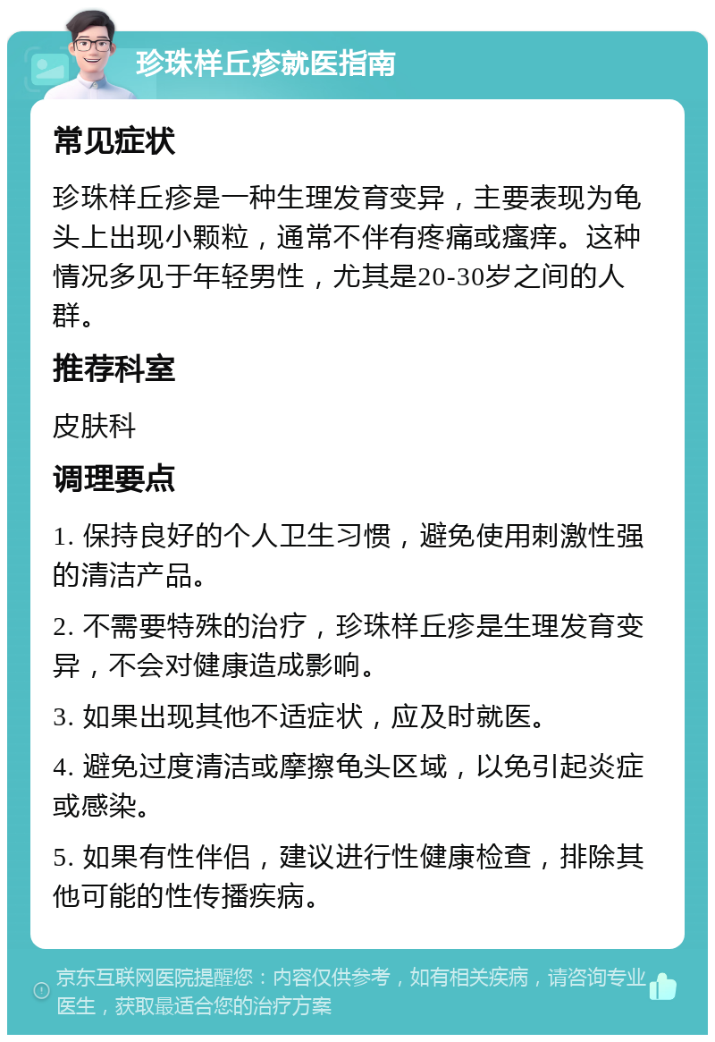 珍珠样丘疹就医指南 常见症状 珍珠样丘疹是一种生理发育变异，主要表现为龟头上出现小颗粒，通常不伴有疼痛或瘙痒。这种情况多见于年轻男性，尤其是20-30岁之间的人群。 推荐科室 皮肤科 调理要点 1. 保持良好的个人卫生习惯，避免使用刺激性强的清洁产品。 2. 不需要特殊的治疗，珍珠样丘疹是生理发育变异，不会对健康造成影响。 3. 如果出现其他不适症状，应及时就医。 4. 避免过度清洁或摩擦龟头区域，以免引起炎症或感染。 5. 如果有性伴侣，建议进行性健康检查，排除其他可能的性传播疾病。