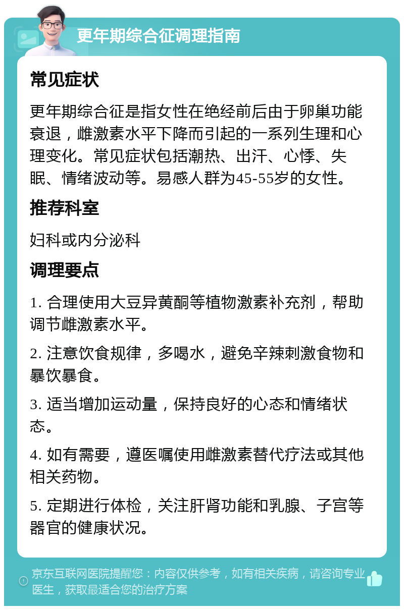 更年期综合征调理指南 常见症状 更年期综合征是指女性在绝经前后由于卵巢功能衰退，雌激素水平下降而引起的一系列生理和心理变化。常见症状包括潮热、出汗、心悸、失眠、情绪波动等。易感人群为45-55岁的女性。 推荐科室 妇科或内分泌科 调理要点 1. 合理使用大豆异黄酮等植物激素补充剂，帮助调节雌激素水平。 2. 注意饮食规律，多喝水，避免辛辣刺激食物和暴饮暴食。 3. 适当增加运动量，保持良好的心态和情绪状态。 4. 如有需要，遵医嘱使用雌激素替代疗法或其他相关药物。 5. 定期进行体检，关注肝肾功能和乳腺、子宫等器官的健康状况。