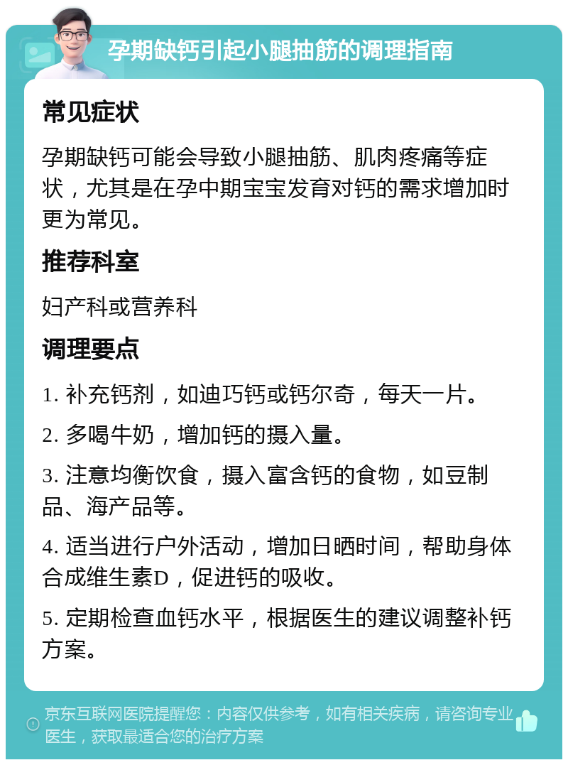 孕期缺钙引起小腿抽筋的调理指南 常见症状 孕期缺钙可能会导致小腿抽筋、肌肉疼痛等症状，尤其是在孕中期宝宝发育对钙的需求增加时更为常见。 推荐科室 妇产科或营养科 调理要点 1. 补充钙剂，如迪巧钙或钙尔奇，每天一片。 2. 多喝牛奶，增加钙的摄入量。 3. 注意均衡饮食，摄入富含钙的食物，如豆制品、海产品等。 4. 适当进行户外活动，增加日晒时间，帮助身体合成维生素D，促进钙的吸收。 5. 定期检查血钙水平，根据医生的建议调整补钙方案。