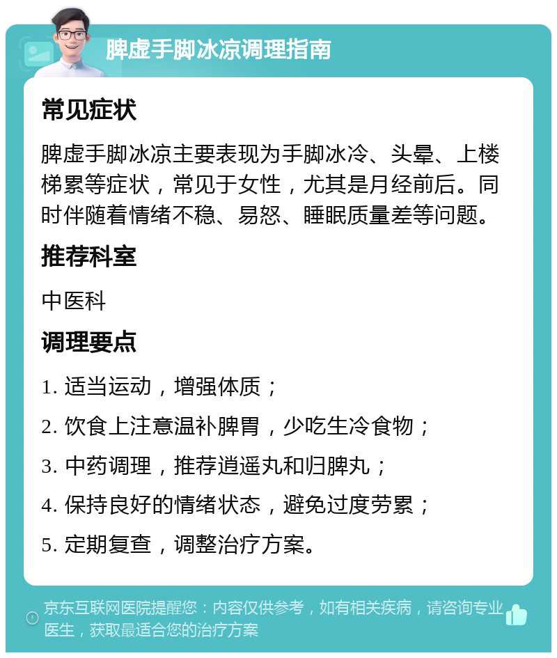 脾虚手脚冰凉调理指南 常见症状 脾虚手脚冰凉主要表现为手脚冰冷、头晕、上楼梯累等症状，常见于女性，尤其是月经前后。同时伴随着情绪不稳、易怒、睡眠质量差等问题。 推荐科室 中医科 调理要点 1. 适当运动，增强体质； 2. 饮食上注意温补脾胃，少吃生冷食物； 3. 中药调理，推荐逍遥丸和归脾丸； 4. 保持良好的情绪状态，避免过度劳累； 5. 定期复查，调整治疗方案。