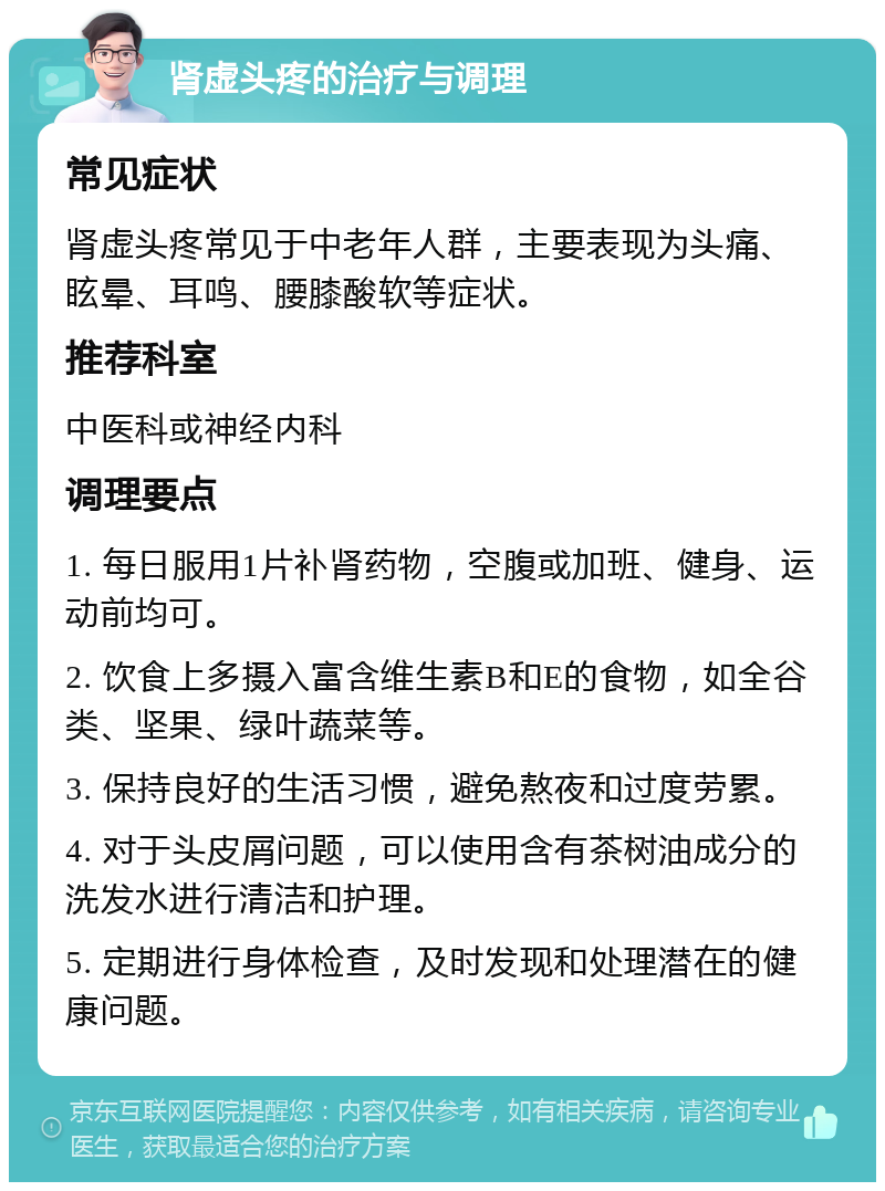 肾虚头疼的治疗与调理 常见症状 肾虚头疼常见于中老年人群，主要表现为头痛、眩晕、耳鸣、腰膝酸软等症状。 推荐科室 中医科或神经内科 调理要点 1. 每日服用1片补肾药物，空腹或加班、健身、运动前均可。 2. 饮食上多摄入富含维生素B和E的食物，如全谷类、坚果、绿叶蔬菜等。 3. 保持良好的生活习惯，避免熬夜和过度劳累。 4. 对于头皮屑问题，可以使用含有茶树油成分的洗发水进行清洁和护理。 5. 定期进行身体检查，及时发现和处理潜在的健康问题。