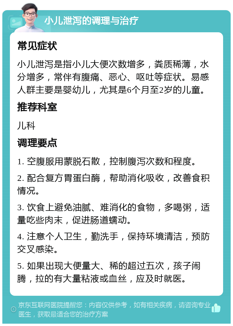 小儿泄泻的调理与治疗 常见症状 小儿泄泻是指小儿大便次数增多，粪质稀薄，水分增多，常伴有腹痛、恶心、呕吐等症状。易感人群主要是婴幼儿，尤其是6个月至2岁的儿童。 推荐科室 儿科 调理要点 1. 空腹服用蒙脱石散，控制腹泻次数和程度。 2. 配合复方胃蛋白酶，帮助消化吸收，改善食积情况。 3. 饮食上避免油腻、难消化的食物，多喝粥，适量吃些肉末，促进肠道蠕动。 4. 注意个人卫生，勤洗手，保持环境清洁，预防交叉感染。 5. 如果出现大便量大、稀的超过五次，孩子闹腾，拉的有大量粘液或血丝，应及时就医。