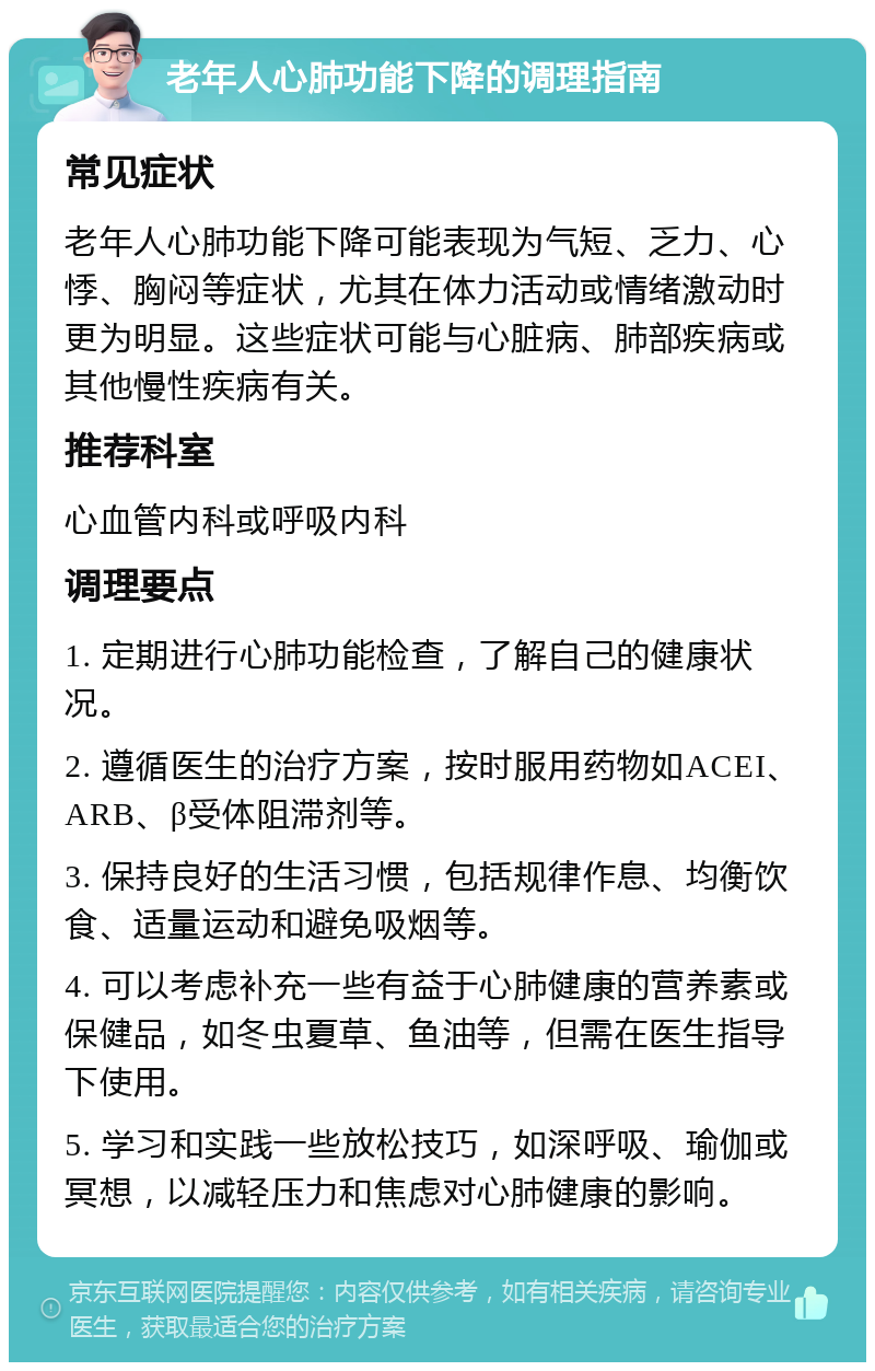 老年人心肺功能下降的调理指南 常见症状 老年人心肺功能下降可能表现为气短、乏力、心悸、胸闷等症状，尤其在体力活动或情绪激动时更为明显。这些症状可能与心脏病、肺部疾病或其他慢性疾病有关。 推荐科室 心血管内科或呼吸内科 调理要点 1. 定期进行心肺功能检查，了解自己的健康状况。 2. 遵循医生的治疗方案，按时服用药物如ACEI、ARB、β受体阻滞剂等。 3. 保持良好的生活习惯，包括规律作息、均衡饮食、适量运动和避免吸烟等。 4. 可以考虑补充一些有益于心肺健康的营养素或保健品，如冬虫夏草、鱼油等，但需在医生指导下使用。 5. 学习和实践一些放松技巧，如深呼吸、瑜伽或冥想，以减轻压力和焦虑对心肺健康的影响。