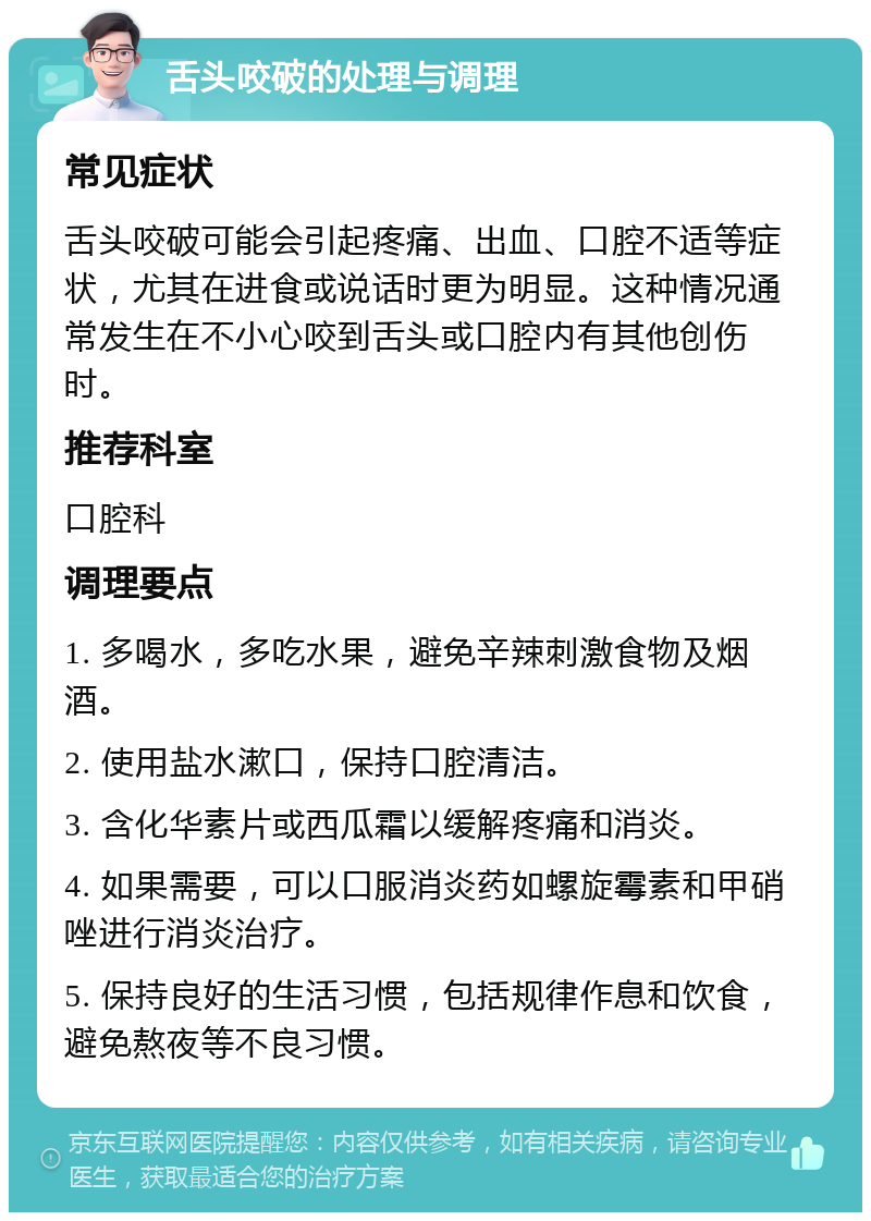 舌头咬破的处理与调理 常见症状 舌头咬破可能会引起疼痛、出血、口腔不适等症状，尤其在进食或说话时更为明显。这种情况通常发生在不小心咬到舌头或口腔内有其他创伤时。 推荐科室 口腔科 调理要点 1. 多喝水，多吃水果，避免辛辣刺激食物及烟酒。 2. 使用盐水漱口，保持口腔清洁。 3. 含化华素片或西瓜霜以缓解疼痛和消炎。 4. 如果需要，可以口服消炎药如螺旋霉素和甲硝唑进行消炎治疗。 5. 保持良好的生活习惯，包括规律作息和饮食，避免熬夜等不良习惯。