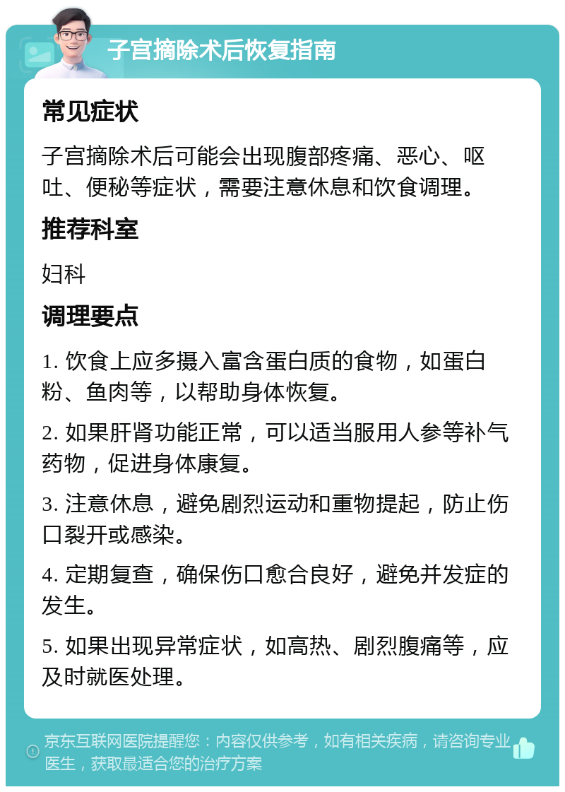 子宫摘除术后恢复指南 常见症状 子宫摘除术后可能会出现腹部疼痛、恶心、呕吐、便秘等症状，需要注意休息和饮食调理。 推荐科室 妇科 调理要点 1. 饮食上应多摄入富含蛋白质的食物，如蛋白粉、鱼肉等，以帮助身体恢复。 2. 如果肝肾功能正常，可以适当服用人参等补气药物，促进身体康复。 3. 注意休息，避免剧烈运动和重物提起，防止伤口裂开或感染。 4. 定期复查，确保伤口愈合良好，避免并发症的发生。 5. 如果出现异常症状，如高热、剧烈腹痛等，应及时就医处理。