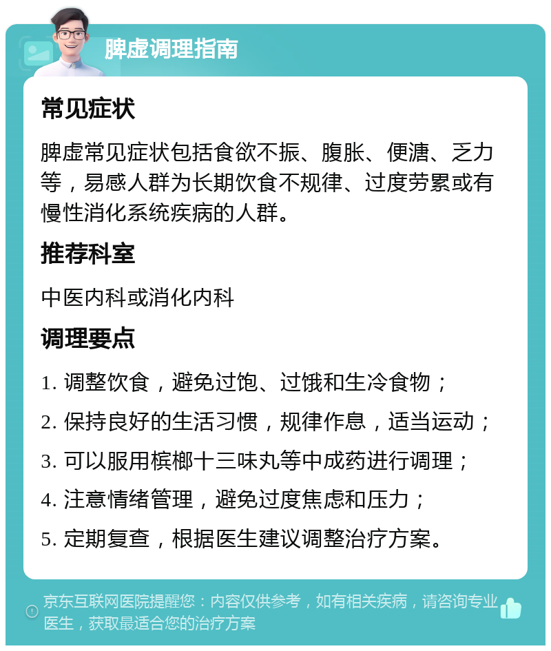 脾虚调理指南 常见症状 脾虚常见症状包括食欲不振、腹胀、便溏、乏力等，易感人群为长期饮食不规律、过度劳累或有慢性消化系统疾病的人群。 推荐科室 中医内科或消化内科 调理要点 1. 调整饮食，避免过饱、过饿和生冷食物； 2. 保持良好的生活习惯，规律作息，适当运动； 3. 可以服用槟榔十三味丸等中成药进行调理； 4. 注意情绪管理，避免过度焦虑和压力； 5. 定期复查，根据医生建议调整治疗方案。