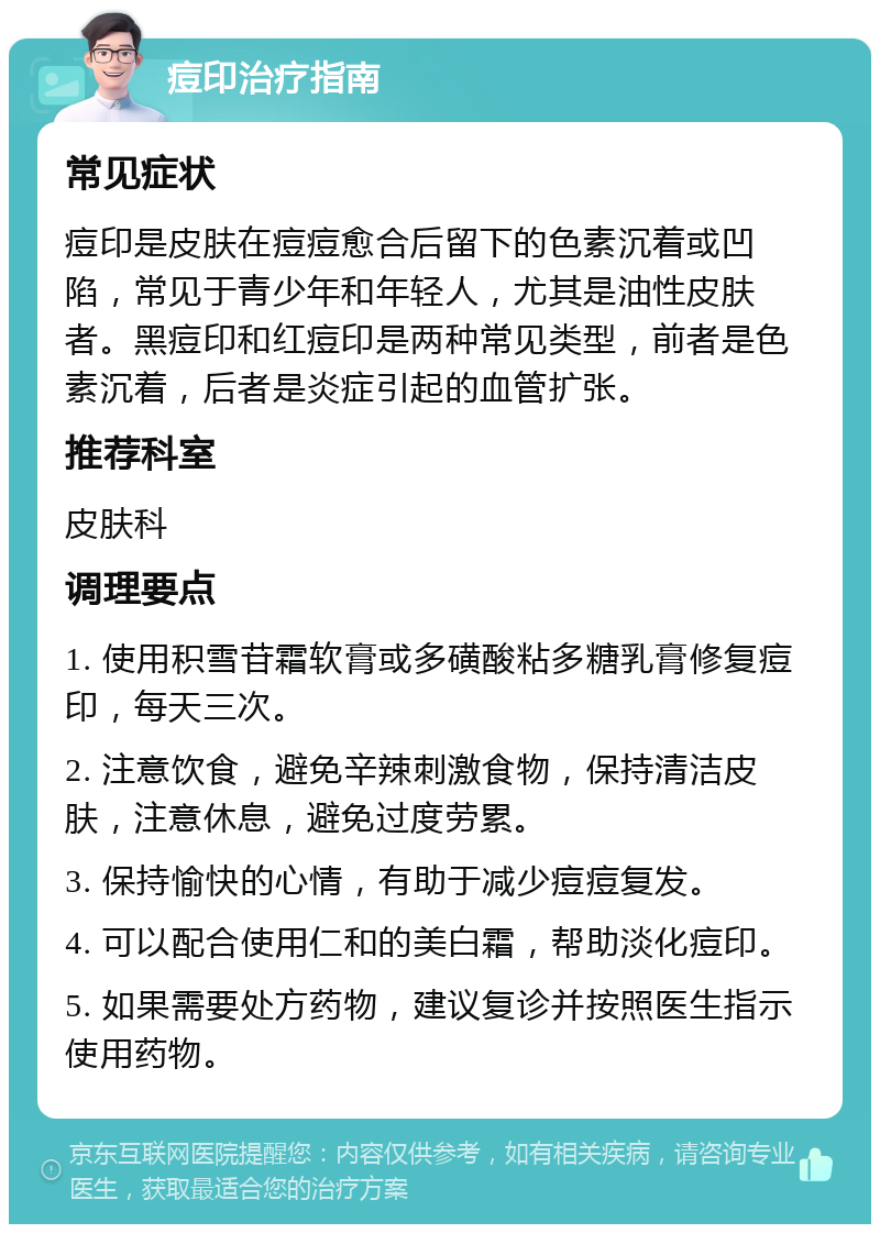 痘印治疗指南 常见症状 痘印是皮肤在痘痘愈合后留下的色素沉着或凹陷，常见于青少年和年轻人，尤其是油性皮肤者。黑痘印和红痘印是两种常见类型，前者是色素沉着，后者是炎症引起的血管扩张。 推荐科室 皮肤科 调理要点 1. 使用积雪苷霜软膏或多磺酸粘多糖乳膏修复痘印，每天三次。 2. 注意饮食，避免辛辣刺激食物，保持清洁皮肤，注意休息，避免过度劳累。 3. 保持愉快的心情，有助于减少痘痘复发。 4. 可以配合使用仁和的美白霜，帮助淡化痘印。 5. 如果需要处方药物，建议复诊并按照医生指示使用药物。