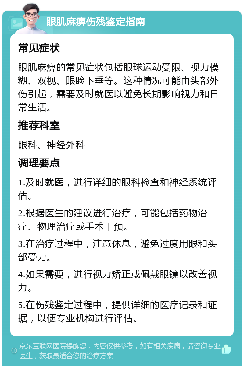 眼肌麻痹伤残鉴定指南 常见症状 眼肌麻痹的常见症状包括眼球运动受限、视力模糊、双视、眼睑下垂等。这种情况可能由头部外伤引起，需要及时就医以避免长期影响视力和日常生活。 推荐科室 眼科、神经外科 调理要点 1.及时就医，进行详细的眼科检查和神经系统评估。 2.根据医生的建议进行治疗，可能包括药物治疗、物理治疗或手术干预。 3.在治疗过程中，注意休息，避免过度用眼和头部受力。 4.如果需要，进行视力矫正或佩戴眼镜以改善视力。 5.在伤残鉴定过程中，提供详细的医疗记录和证据，以便专业机构进行评估。