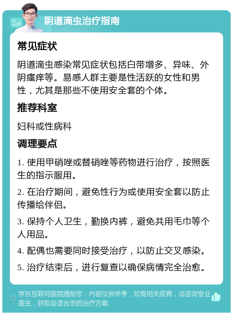 阴道滴虫治疗指南 常见症状 阴道滴虫感染常见症状包括白带增多、异味、外阴瘙痒等。易感人群主要是性活跃的女性和男性，尤其是那些不使用安全套的个体。 推荐科室 妇科或性病科 调理要点 1. 使用甲硝唑或替硝唑等药物进行治疗，按照医生的指示服用。 2. 在治疗期间，避免性行为或使用安全套以防止传播给伴侣。 3. 保持个人卫生，勤换内裤，避免共用毛巾等个人用品。 4. 配偶也需要同时接受治疗，以防止交叉感染。 5. 治疗结束后，进行复查以确保病情完全治愈。