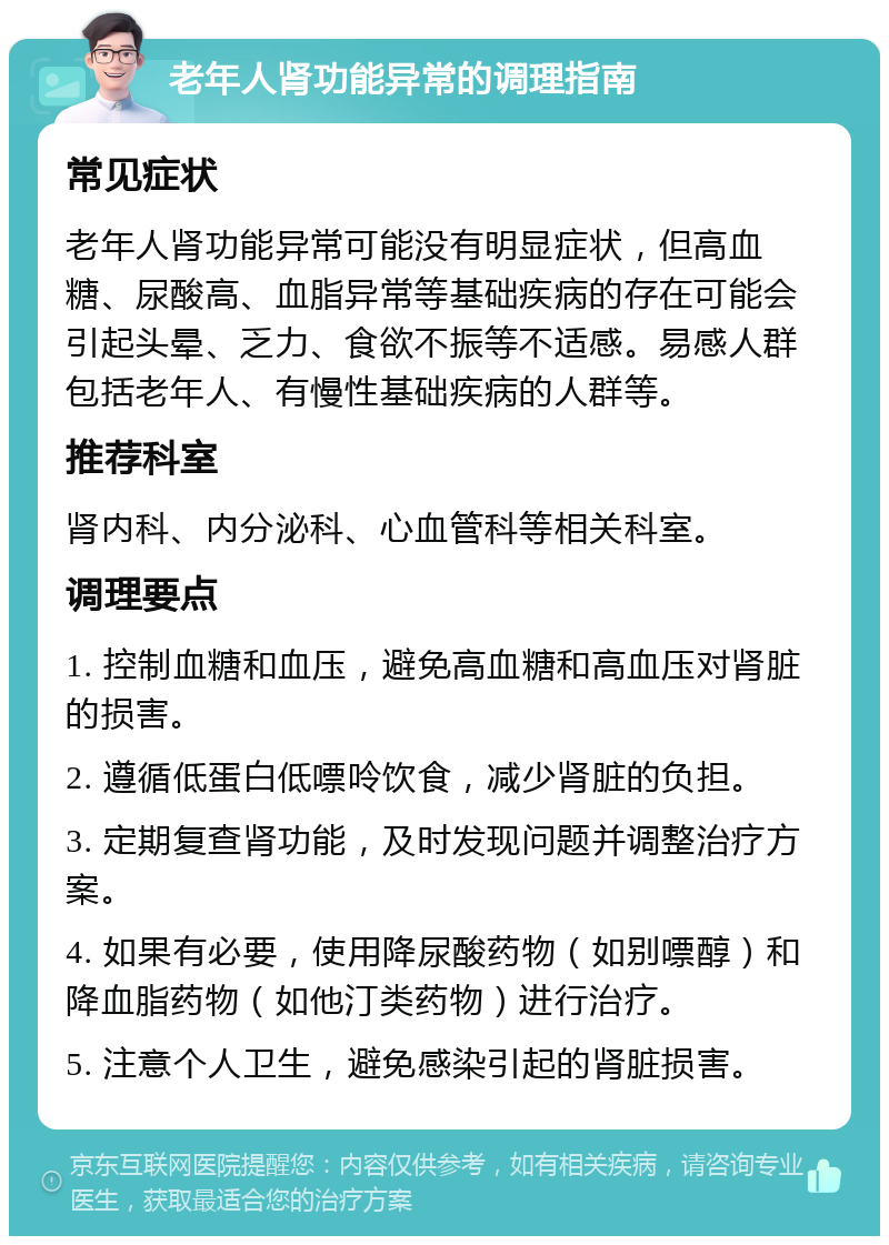 老年人肾功能异常的调理指南 常见症状 老年人肾功能异常可能没有明显症状，但高血糖、尿酸高、血脂异常等基础疾病的存在可能会引起头晕、乏力、食欲不振等不适感。易感人群包括老年人、有慢性基础疾病的人群等。 推荐科室 肾内科、内分泌科、心血管科等相关科室。 调理要点 1. 控制血糖和血压，避免高血糖和高血压对肾脏的损害。 2. 遵循低蛋白低嘌呤饮食，减少肾脏的负担。 3. 定期复查肾功能，及时发现问题并调整治疗方案。 4. 如果有必要，使用降尿酸药物（如别嘌醇）和降血脂药物（如他汀类药物）进行治疗。 5. 注意个人卫生，避免感染引起的肾脏损害。