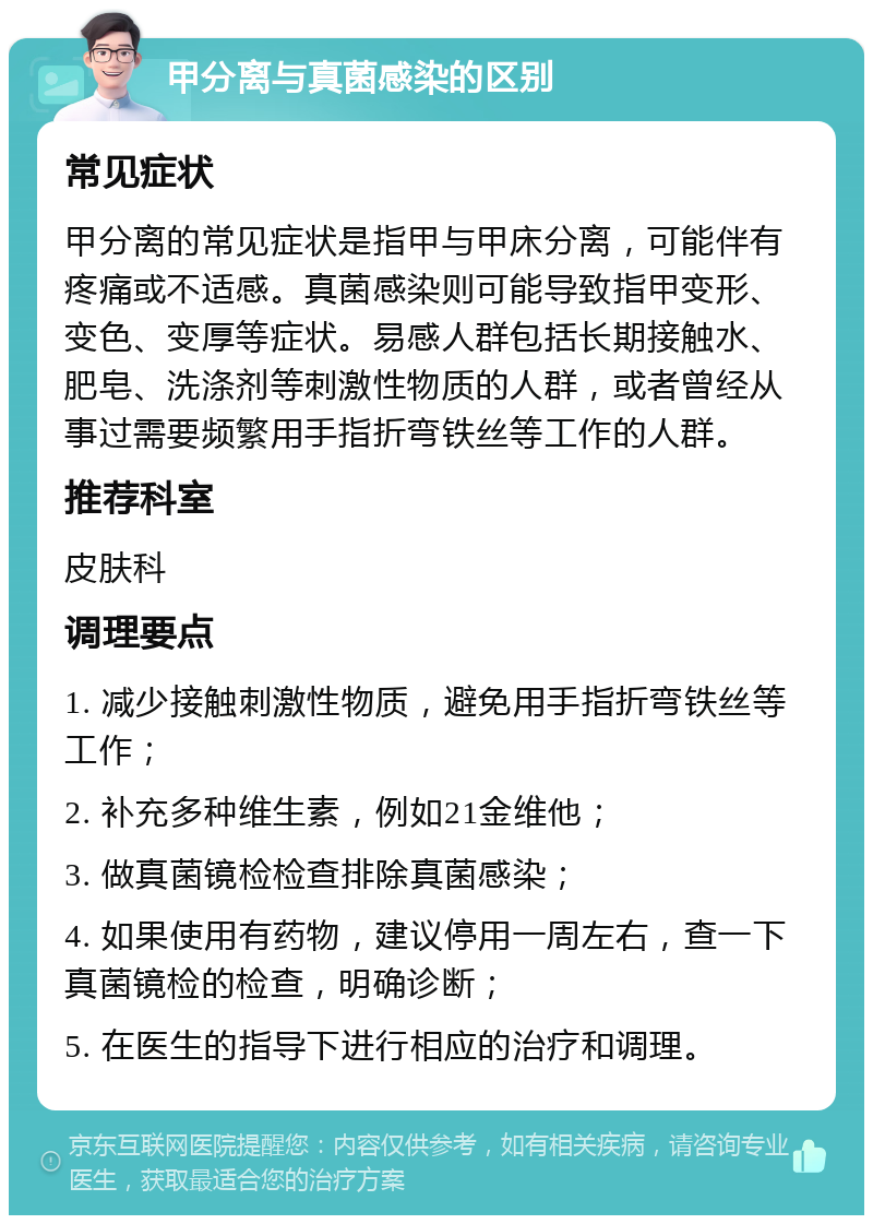 甲分离与真菌感染的区别 常见症状 甲分离的常见症状是指甲与甲床分离，可能伴有疼痛或不适感。真菌感染则可能导致指甲变形、变色、变厚等症状。易感人群包括长期接触水、肥皂、洗涤剂等刺激性物质的人群，或者曾经从事过需要频繁用手指折弯铁丝等工作的人群。 推荐科室 皮肤科 调理要点 1. 减少接触刺激性物质，避免用手指折弯铁丝等工作； 2. 补充多种维生素，例如21金维他； 3. 做真菌镜检检查排除真菌感染； 4. 如果使用有药物，建议停用一周左右，查一下真菌镜检的检查，明确诊断； 5. 在医生的指导下进行相应的治疗和调理。