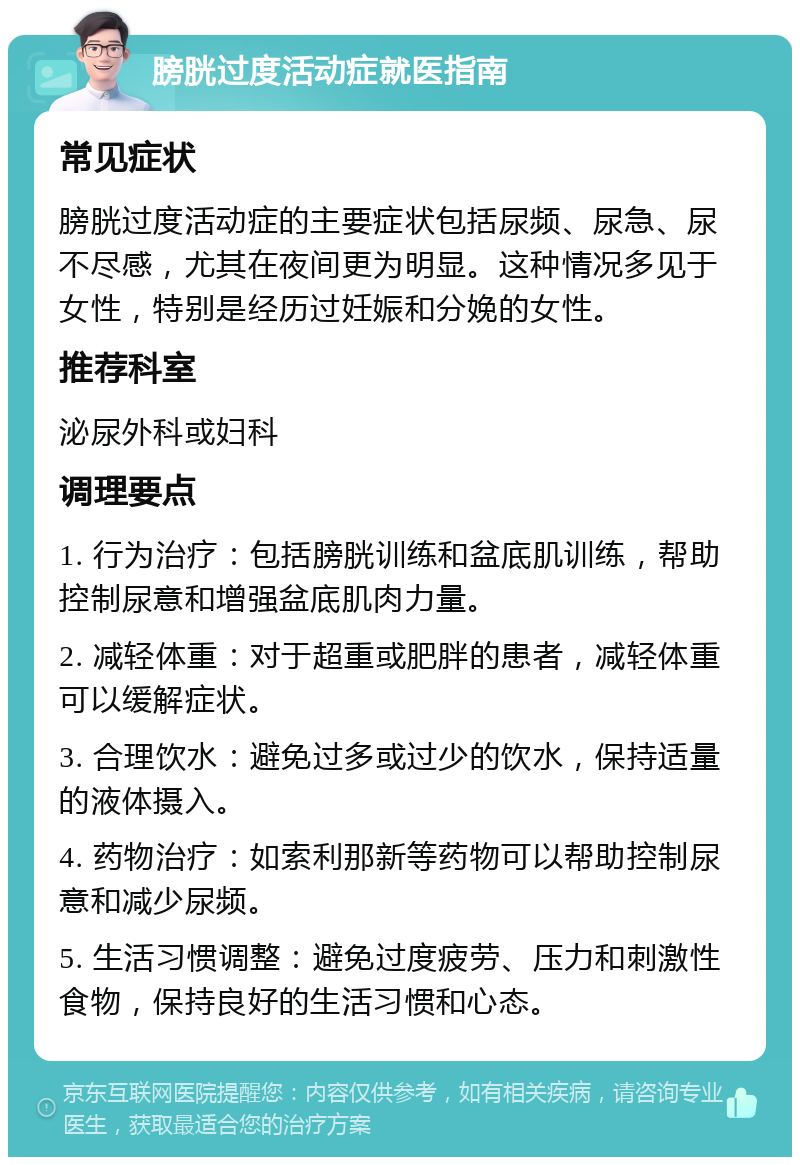 膀胱过度活动症就医指南 常见症状 膀胱过度活动症的主要症状包括尿频、尿急、尿不尽感，尤其在夜间更为明显。这种情况多见于女性，特别是经历过妊娠和分娩的女性。 推荐科室 泌尿外科或妇科 调理要点 1. 行为治疗：包括膀胱训练和盆底肌训练，帮助控制尿意和增强盆底肌肉力量。 2. 减轻体重：对于超重或肥胖的患者，减轻体重可以缓解症状。 3. 合理饮水：避免过多或过少的饮水，保持适量的液体摄入。 4. 药物治疗：如索利那新等药物可以帮助控制尿意和减少尿频。 5. 生活习惯调整：避免过度疲劳、压力和刺激性食物，保持良好的生活习惯和心态。