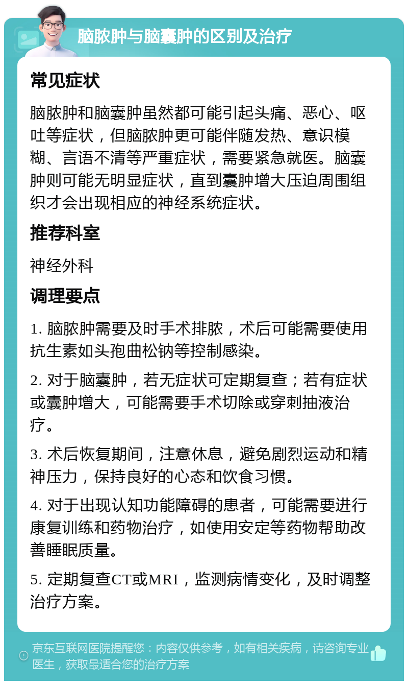 脑脓肿与脑囊肿的区别及治疗 常见症状 脑脓肿和脑囊肿虽然都可能引起头痛、恶心、呕吐等症状，但脑脓肿更可能伴随发热、意识模糊、言语不清等严重症状，需要紧急就医。脑囊肿则可能无明显症状，直到囊肿增大压迫周围组织才会出现相应的神经系统症状。 推荐科室 神经外科 调理要点 1. 脑脓肿需要及时手术排脓，术后可能需要使用抗生素如头孢曲松钠等控制感染。 2. 对于脑囊肿，若无症状可定期复查；若有症状或囊肿增大，可能需要手术切除或穿刺抽液治疗。 3. 术后恢复期间，注意休息，避免剧烈运动和精神压力，保持良好的心态和饮食习惯。 4. 对于出现认知功能障碍的患者，可能需要进行康复训练和药物治疗，如使用安定等药物帮助改善睡眠质量。 5. 定期复查CT或MRI，监测病情变化，及时调整治疗方案。