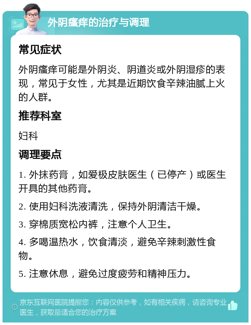 外阴瘙痒的治疗与调理 常见症状 外阴瘙痒可能是外阴炎、阴道炎或外阴湿疹的表现，常见于女性，尤其是近期饮食辛辣油腻上火的人群。 推荐科室 妇科 调理要点 1. 外抹药膏，如爱极皮肤医生（已停产）或医生开具的其他药膏。 2. 使用妇科洗液清洗，保持外阴清洁干燥。 3. 穿棉质宽松内裤，注意个人卫生。 4. 多喝温热水，饮食清淡，避免辛辣刺激性食物。 5. 注意休息，避免过度疲劳和精神压力。