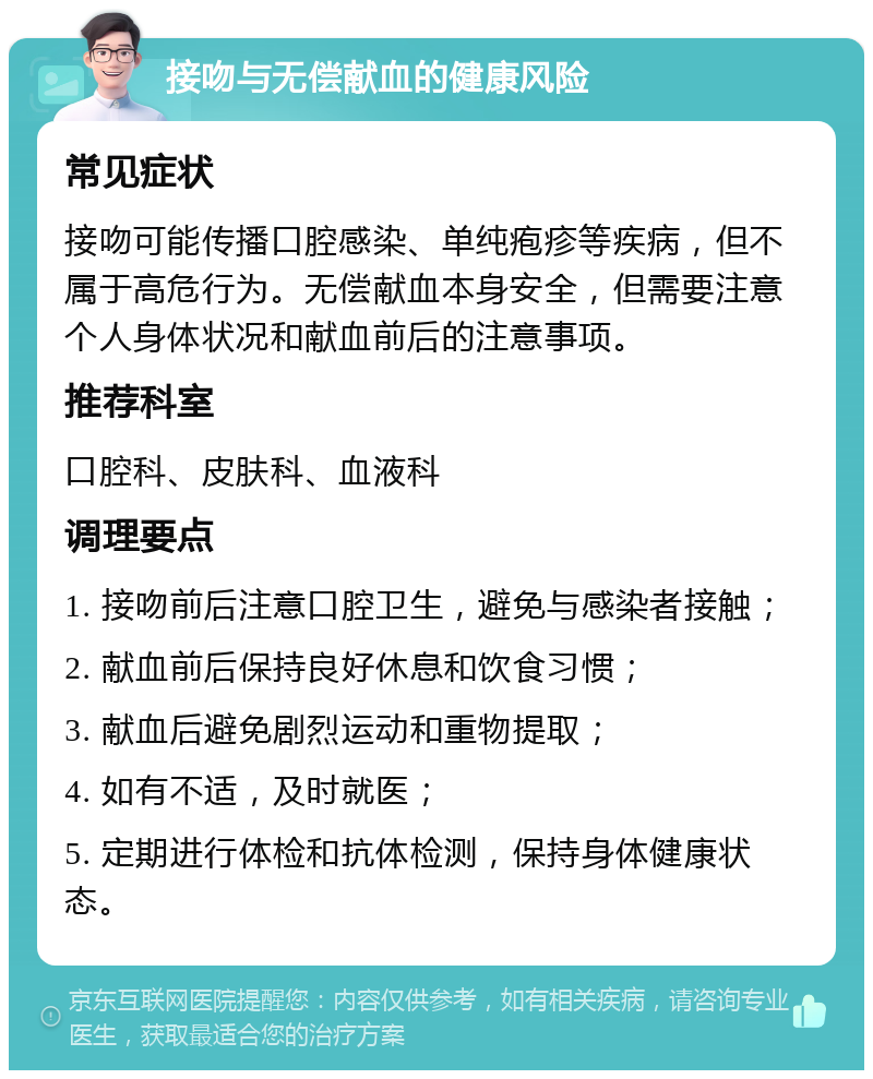 接吻与无偿献血的健康风险 常见症状 接吻可能传播口腔感染、单纯疱疹等疾病，但不属于高危行为。无偿献血本身安全，但需要注意个人身体状况和献血前后的注意事项。 推荐科室 口腔科、皮肤科、血液科 调理要点 1. 接吻前后注意口腔卫生，避免与感染者接触； 2. 献血前后保持良好休息和饮食习惯； 3. 献血后避免剧烈运动和重物提取； 4. 如有不适，及时就医； 5. 定期进行体检和抗体检测，保持身体健康状态。