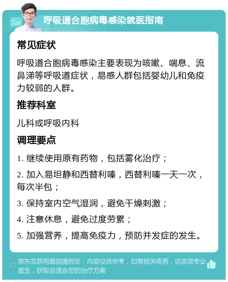 呼吸道合胞病毒感染就医指南 常见症状 呼吸道合胞病毒感染主要表现为咳嗽、喘息、流鼻涕等呼吸道症状，易感人群包括婴幼儿和免疫力较弱的人群。 推荐科室 儿科或呼吸内科 调理要点 1. 继续使用原有药物，包括雾化治疗； 2. 加入易坦静和西替利嗪，西替利嗪一天一次，每次半包； 3. 保持室内空气湿润，避免干燥刺激； 4. 注意休息，避免过度劳累； 5. 加强营养，提高免疫力，预防并发症的发生。