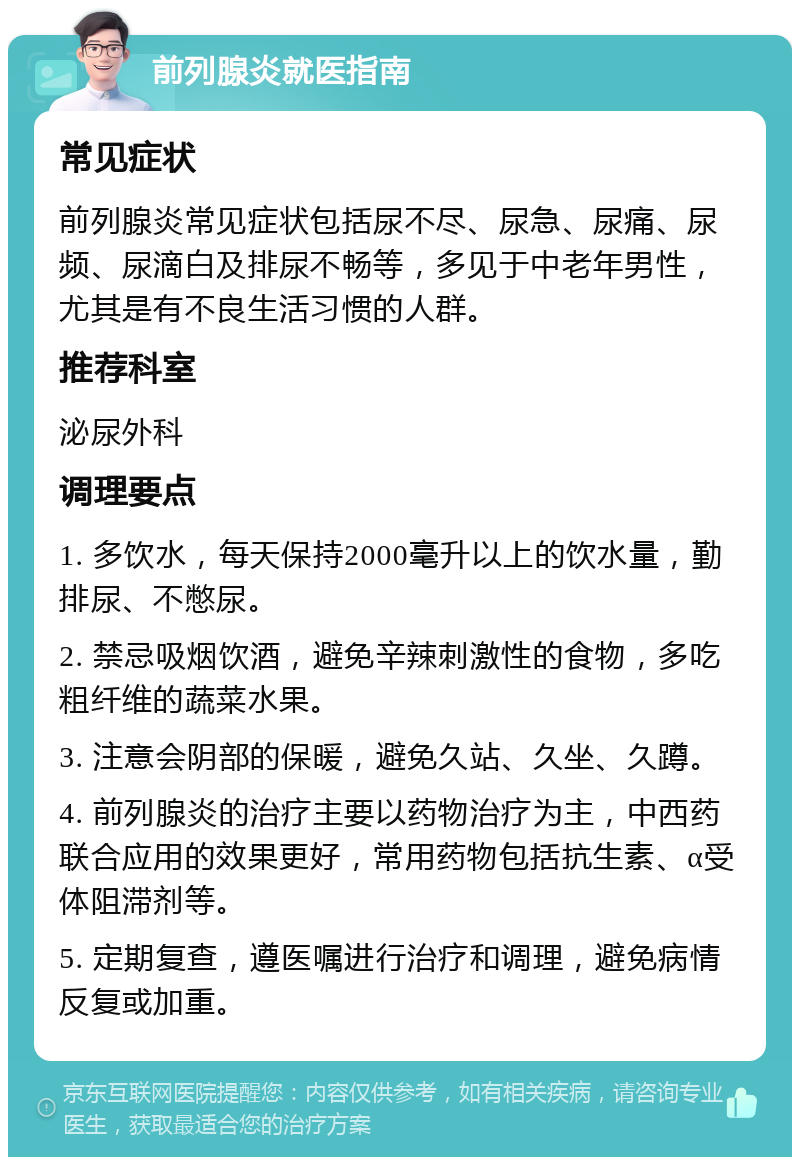 前列腺炎就医指南 常见症状 前列腺炎常见症状包括尿不尽、尿急、尿痛、尿频、尿滴白及排尿不畅等，多见于中老年男性，尤其是有不良生活习惯的人群。 推荐科室 泌尿外科 调理要点 1. 多饮水，每天保持2000毫升以上的饮水量，勤排尿、不憋尿。 2. 禁忌吸烟饮酒，避免辛辣刺激性的食物，多吃粗纤维的蔬菜水果。 3. 注意会阴部的保暖，避免久站、久坐、久蹲。 4. 前列腺炎的治疗主要以药物治疗为主，中西药联合应用的效果更好，常用药物包括抗生素、α受体阻滞剂等。 5. 定期复查，遵医嘱进行治疗和调理，避免病情反复或加重。