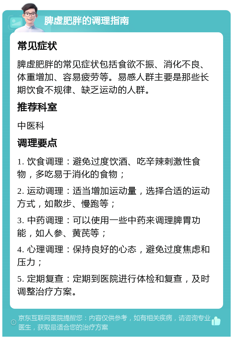 脾虚肥胖的调理指南 常见症状 脾虚肥胖的常见症状包括食欲不振、消化不良、体重增加、容易疲劳等。易感人群主要是那些长期饮食不规律、缺乏运动的人群。 推荐科室 中医科 调理要点 1. 饮食调理：避免过度饮酒、吃辛辣刺激性食物，多吃易于消化的食物； 2. 运动调理：适当增加运动量，选择合适的运动方式，如散步、慢跑等； 3. 中药调理：可以使用一些中药来调理脾胃功能，如人参、黄芪等； 4. 心理调理：保持良好的心态，避免过度焦虑和压力； 5. 定期复查：定期到医院进行体检和复查，及时调整治疗方案。