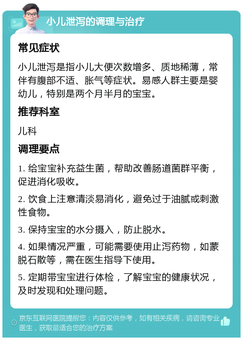 小儿泄泻的调理与治疗 常见症状 小儿泄泻是指小儿大便次数增多、质地稀薄，常伴有腹部不适、胀气等症状。易感人群主要是婴幼儿，特别是两个月半月的宝宝。 推荐科室 儿科 调理要点 1. 给宝宝补充益生菌，帮助改善肠道菌群平衡，促进消化吸收。 2. 饮食上注意清淡易消化，避免过于油腻或刺激性食物。 3. 保持宝宝的水分摄入，防止脱水。 4. 如果情况严重，可能需要使用止泻药物，如蒙脱石散等，需在医生指导下使用。 5. 定期带宝宝进行体检，了解宝宝的健康状况，及时发现和处理问题。