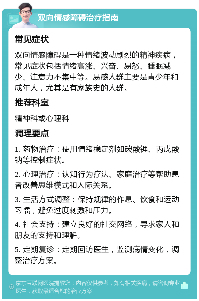 双向情感障碍治疗指南 常见症状 双向情感障碍是一种情绪波动剧烈的精神疾病，常见症状包括情绪高涨、兴奋、易怒、睡眠减少、注意力不集中等。易感人群主要是青少年和成年人，尤其是有家族史的人群。 推荐科室 精神科或心理科 调理要点 1. 药物治疗：使用情绪稳定剂如碳酸锂、丙戊酸钠等控制症状。 2. 心理治疗：认知行为疗法、家庭治疗等帮助患者改善思维模式和人际关系。 3. 生活方式调整：保持规律的作息、饮食和运动习惯，避免过度刺激和压力。 4. 社会支持：建立良好的社交网络，寻求家人和朋友的支持和理解。 5. 定期复诊：定期回访医生，监测病情变化，调整治疗方案。