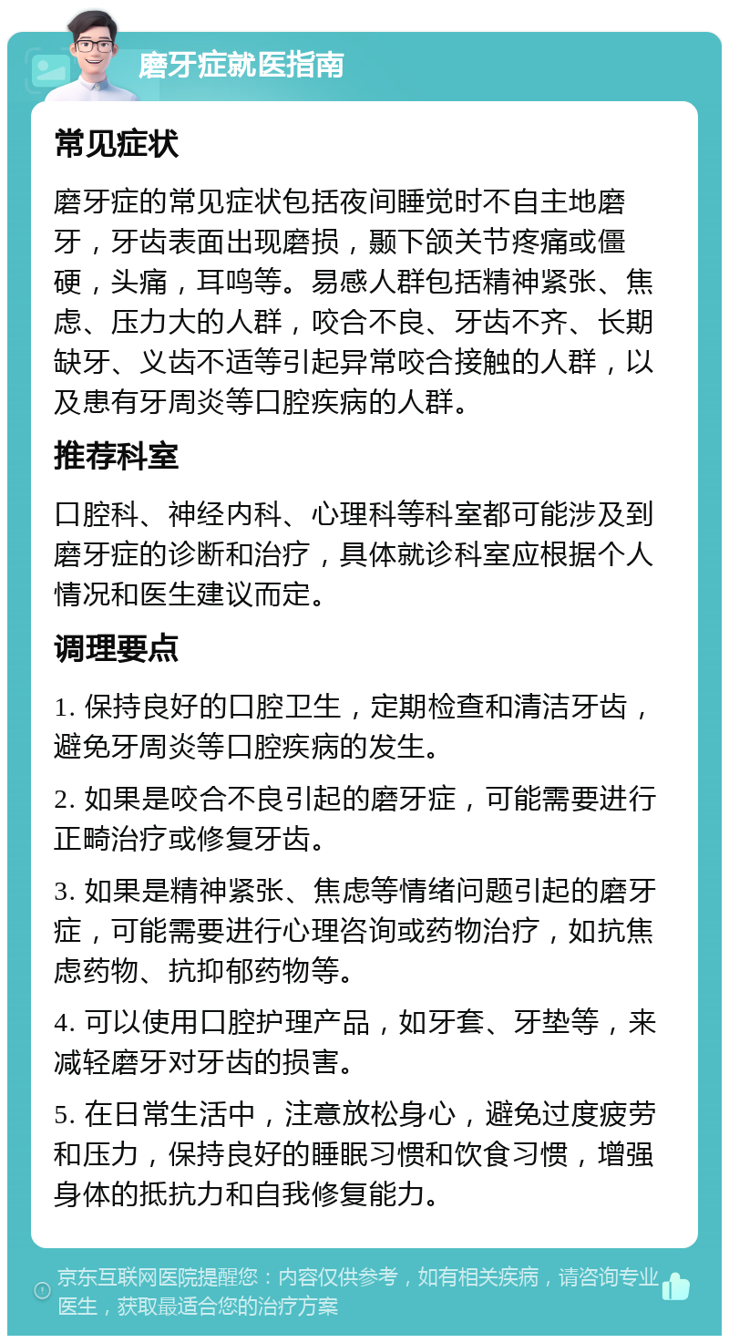 磨牙症就医指南 常见症状 磨牙症的常见症状包括夜间睡觉时不自主地磨牙，牙齿表面出现磨损，颞下颌关节疼痛或僵硬，头痛，耳鸣等。易感人群包括精神紧张、焦虑、压力大的人群，咬合不良、牙齿不齐、长期缺牙、义齿不适等引起异常咬合接触的人群，以及患有牙周炎等口腔疾病的人群。 推荐科室 口腔科、神经内科、心理科等科室都可能涉及到磨牙症的诊断和治疗，具体就诊科室应根据个人情况和医生建议而定。 调理要点 1. 保持良好的口腔卫生，定期检查和清洁牙齿，避免牙周炎等口腔疾病的发生。 2. 如果是咬合不良引起的磨牙症，可能需要进行正畸治疗或修复牙齿。 3. 如果是精神紧张、焦虑等情绪问题引起的磨牙症，可能需要进行心理咨询或药物治疗，如抗焦虑药物、抗抑郁药物等。 4. 可以使用口腔护理产品，如牙套、牙垫等，来减轻磨牙对牙齿的损害。 5. 在日常生活中，注意放松身心，避免过度疲劳和压力，保持良好的睡眠习惯和饮食习惯，增强身体的抵抗力和自我修复能力。