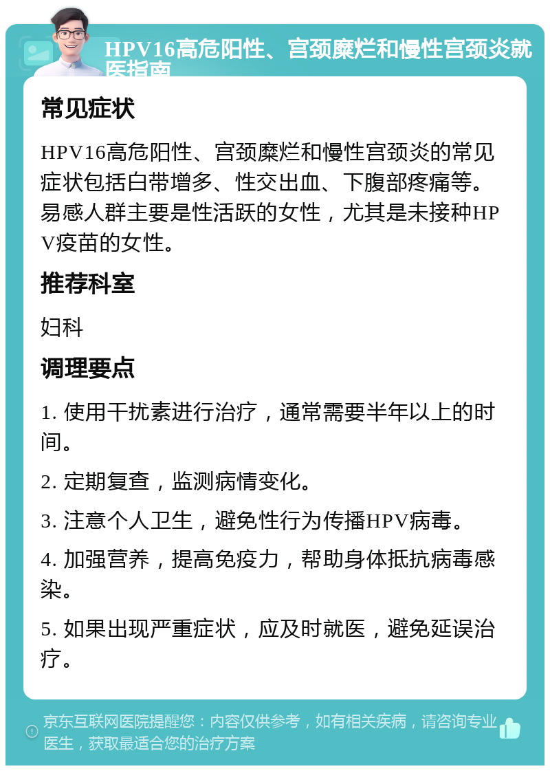 HPV16高危阳性、宫颈糜烂和慢性宫颈炎就医指南 常见症状 HPV16高危阳性、宫颈糜烂和慢性宫颈炎的常见症状包括白带增多、性交出血、下腹部疼痛等。易感人群主要是性活跃的女性，尤其是未接种HPV疫苗的女性。 推荐科室 妇科 调理要点 1. 使用干扰素进行治疗，通常需要半年以上的时间。 2. 定期复查，监测病情变化。 3. 注意个人卫生，避免性行为传播HPV病毒。 4. 加强营养，提高免疫力，帮助身体抵抗病毒感染。 5. 如果出现严重症状，应及时就医，避免延误治疗。