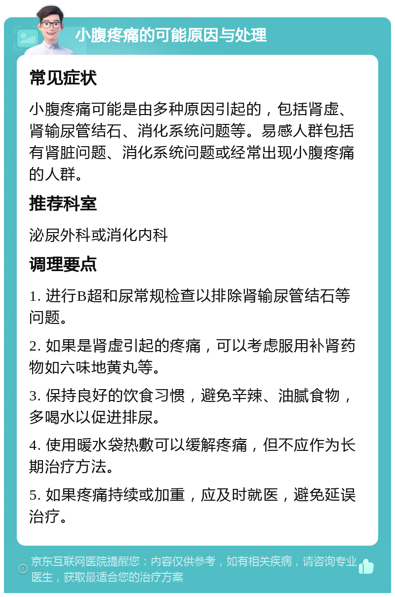 小腹疼痛的可能原因与处理 常见症状 小腹疼痛可能是由多种原因引起的，包括肾虚、肾输尿管结石、消化系统问题等。易感人群包括有肾脏问题、消化系统问题或经常出现小腹疼痛的人群。 推荐科室 泌尿外科或消化内科 调理要点 1. 进行B超和尿常规检查以排除肾输尿管结石等问题。 2. 如果是肾虚引起的疼痛，可以考虑服用补肾药物如六味地黄丸等。 3. 保持良好的饮食习惯，避免辛辣、油腻食物，多喝水以促进排尿。 4. 使用暖水袋热敷可以缓解疼痛，但不应作为长期治疗方法。 5. 如果疼痛持续或加重，应及时就医，避免延误治疗。